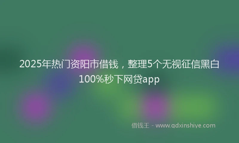 2025年热门资阳市借钱，整理5个无视征信黑白100%秒下网贷app