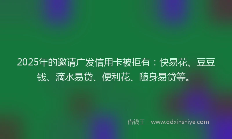 2025年的邀请广发信用卡被拒有:快易花、豆豆钱、滴水易贷、便利花、随身易贷等。