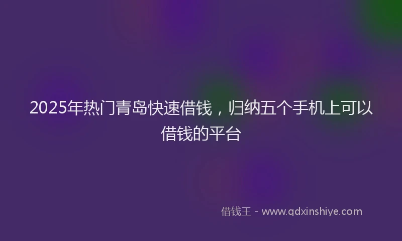 2025年热门青岛快速借钱,归纳五个手机上可以借钱的平台