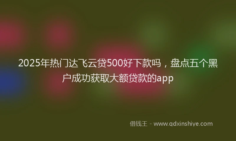 2025年热门达飞云贷500好下款吗,盘点五个黑户成功获取大额贷款的app