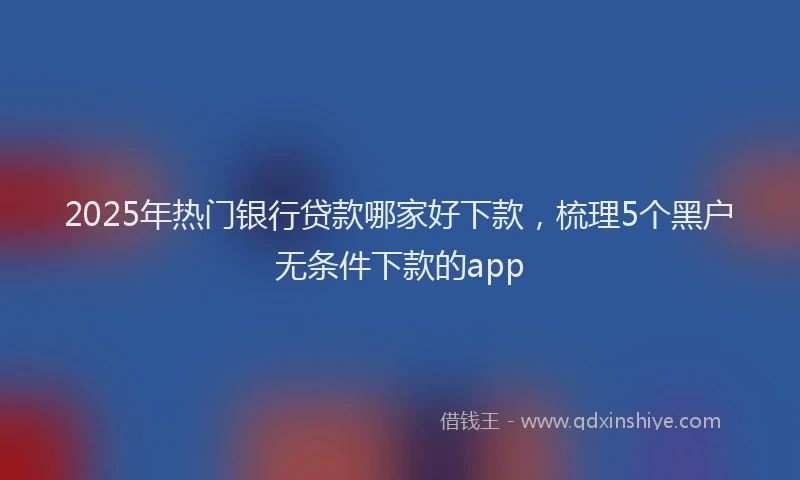 2025年热门银行贷款哪家好下款,梳理5个黑户无条件下款的app