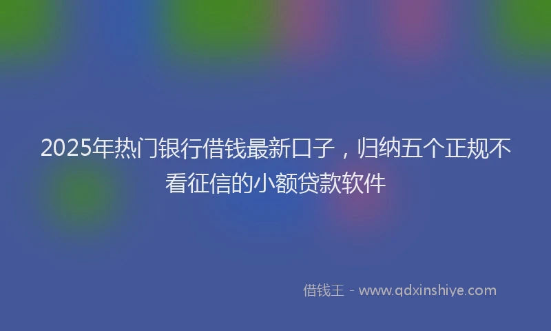 2025年热门银行借钱最新口子,归纳五个正规不看征信的小额贷款软件