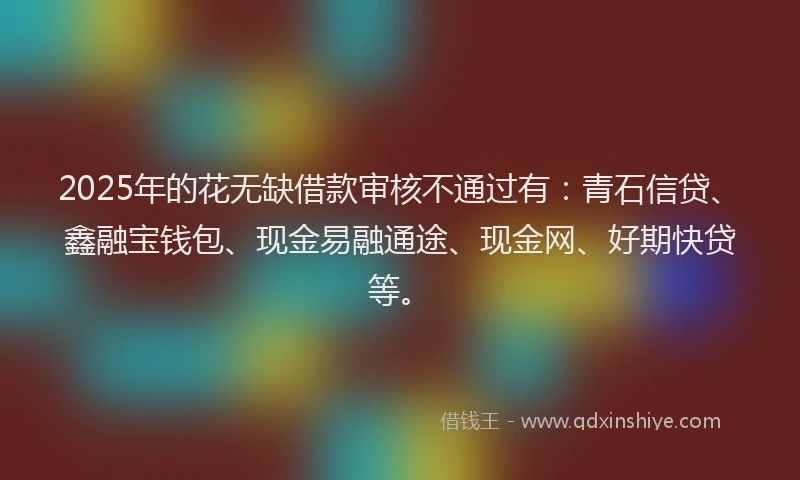 2025年的花无缺借款审核不通过有：青石信贷、鑫融宝钱包、现金易融通途、现金网、好期快贷等。