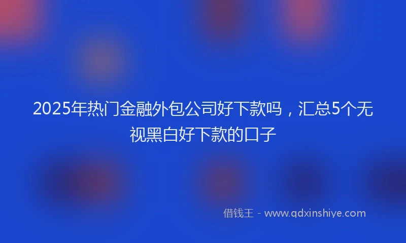 2025年热门金融外包公司好下款吗，汇总5个无视黑白好下款的口子