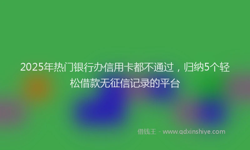 2025年热门银行办信用卡都不通过,归纳5个轻松借款无征信记录的平台