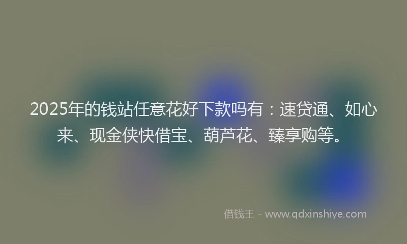 2025年的钱站任意花好下款吗有：速贷通、如心来、现金侠快借宝、葫芦花、臻享购等。