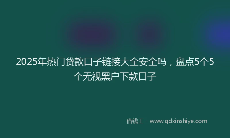 2025年热门贷款口子链接大全安全吗,盘点5个5个无视黑户下款口子
