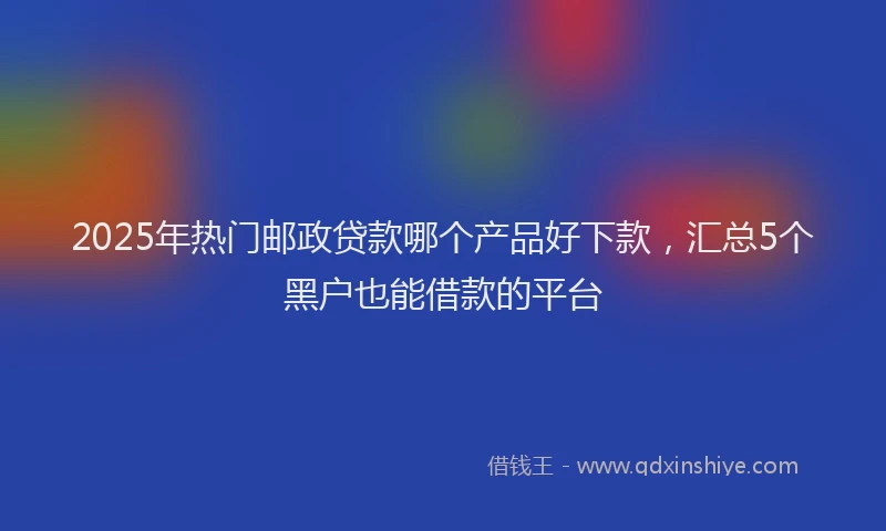 2025年热门邮政贷款哪个产品好下款，汇总5个黑户也能借款的平台