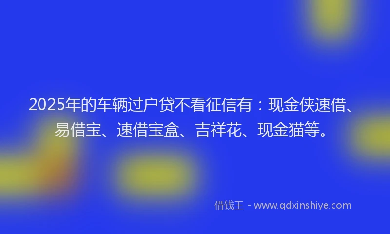 2025年的车辆过户贷不看征信有：现金侠速借、易借宝、速借宝盒、吉祥花、现金猫等。