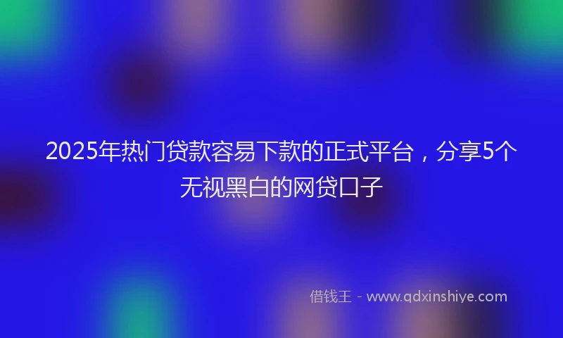 2025年热门贷款容易下款的正式平台,分享5个无视黑白的网贷口子