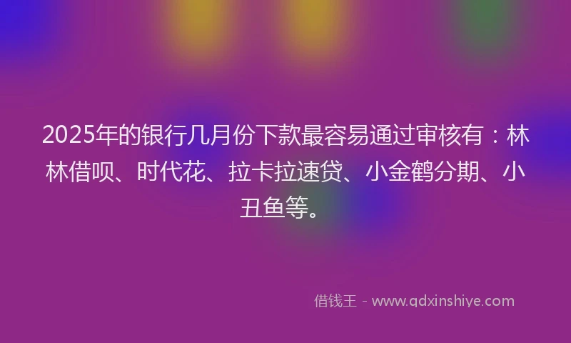 2025年的银行几月份下款最容易通过审核有:林林借呗、时代花、拉卡拉速贷、小金鹤分期、小丑鱼等。
