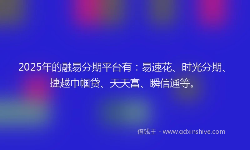 2025年的融易分期平台有：易速花、时光分期、捷越巾帼贷、天天富、瞬信通等。