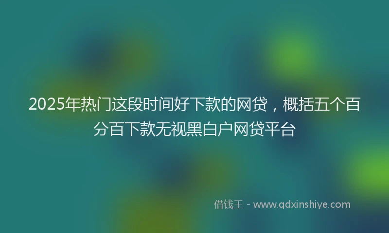 2025年热门这段时间好下款的网贷,概括五个百分百下款无视黑白户网贷平台