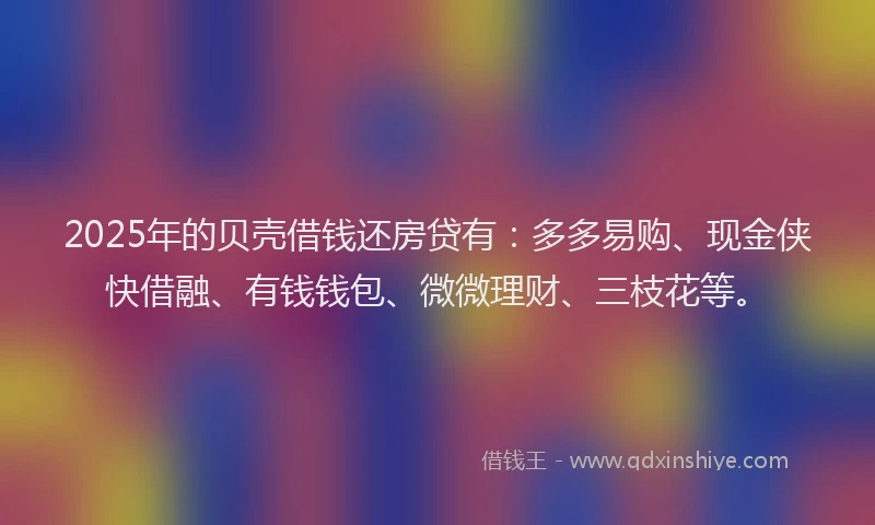 2025年的贝壳借钱还房贷有：多多易购、现金侠快借融、有钱钱包、微微理财、三枝花等。