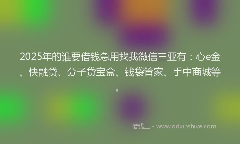 2025年的谁要借钱急用找我微信三亚有：心e金、快融贷、分子贷宝盒、钱袋管家、手中商城等。