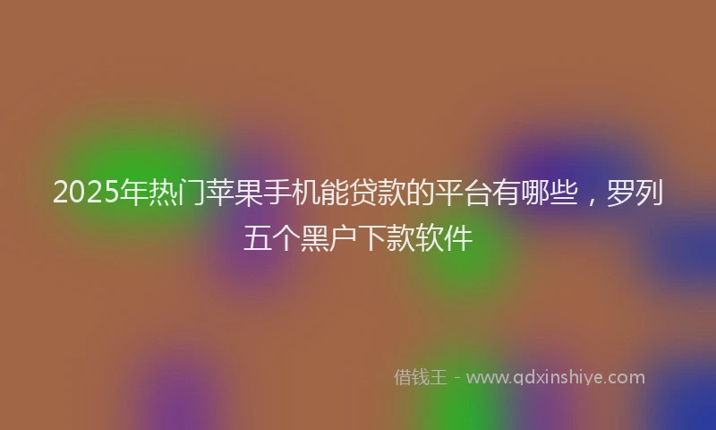 2025年热门苹果手机能贷款的平台有哪些，罗列五个黑户下款软件