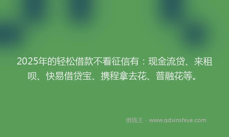 2025年的轻松借款不看征信有：现金流贷、来租呗、快易借贷宝、携程拿去花、普融花等。