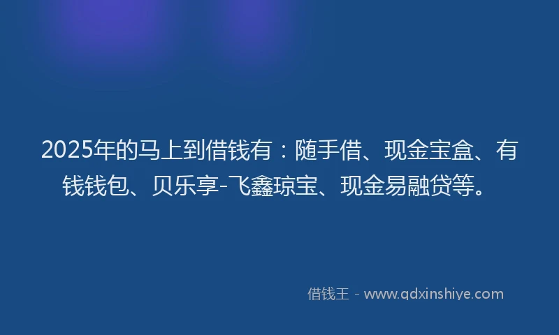 2025年的马上到借钱有：随手借、现金宝盒、有钱钱包、贝乐享-飞鑫琼宝、现金易融贷等。
