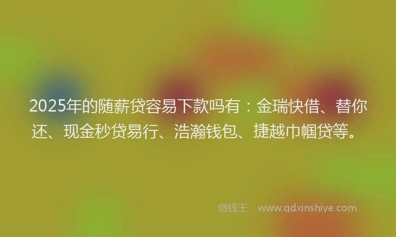 2025年的随薪贷容易下款吗有：金瑞快借、替你还、现金秒贷易行、浩瀚钱包、捷越巾帼贷等。