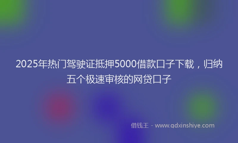 2025年热门驾驶证抵押5000借款口子下载,归纳五个极速审核的网贷口子