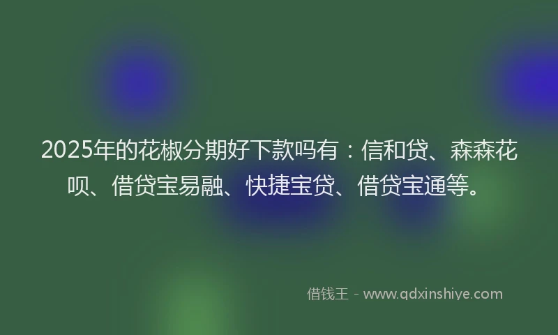 2025年的花椒分期好下款吗有：信和贷、森森花呗、借贷宝易融、快捷宝贷、借贷宝通等。