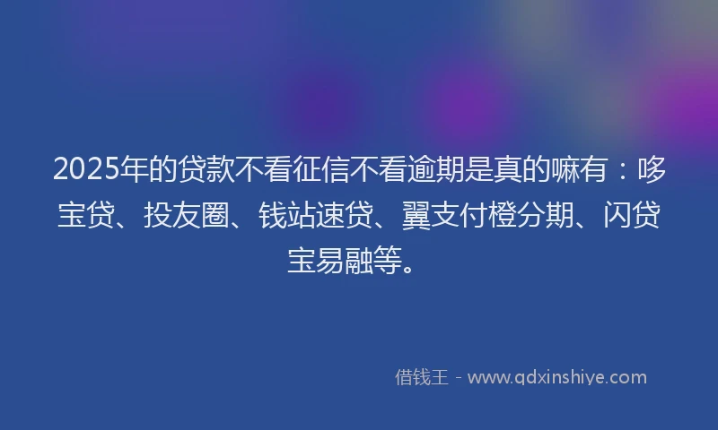 2025年的贷款不看征信不看逾期是真的嘛有:哆宝贷、投友圈、钱站速贷、翼支付橙分期、闪贷宝易融等。