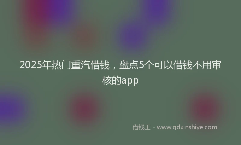 2025年热门重汽借钱，盘点5个可以借钱不用审核的app