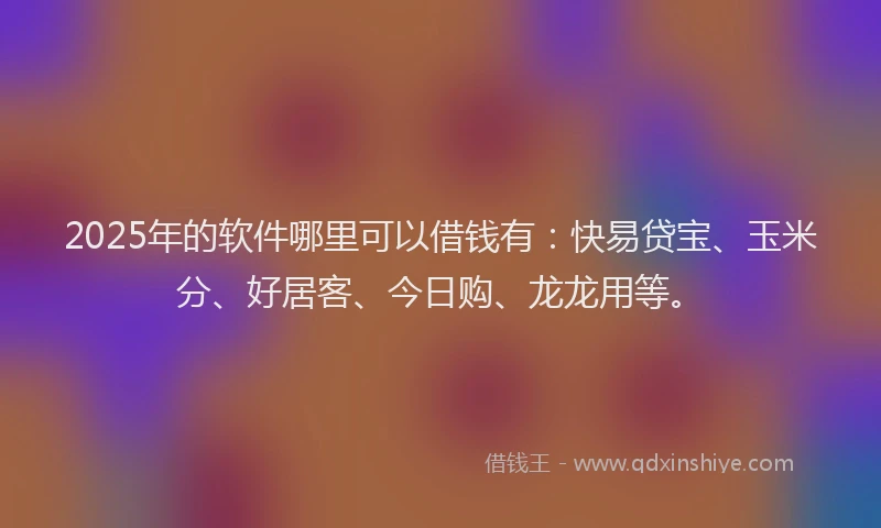 2025年的软件哪里可以借钱有：快易贷宝、玉米分、好居客、今日购、龙龙用等。