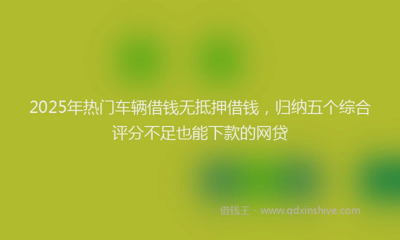 2025年热门车辆借钱无抵押借钱，归纳五个综合评分不足也能下款的网贷