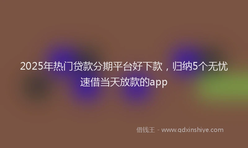 2025年热门贷款分期平台好下款,归纳5个无忧速借当天放款的app