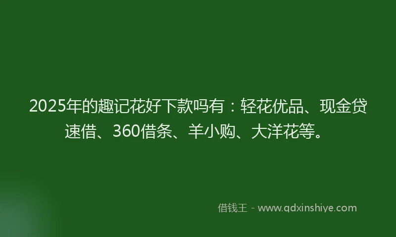 2025年的趣记花好下款吗有：轻花优品、现金贷速借、360借条、羊小购、大洋花等。