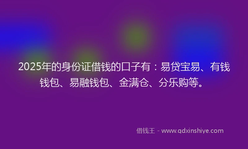 2025年的身份证借钱的口子有：易贷宝易、有钱钱包、易融钱包、金满仓、分乐购等。