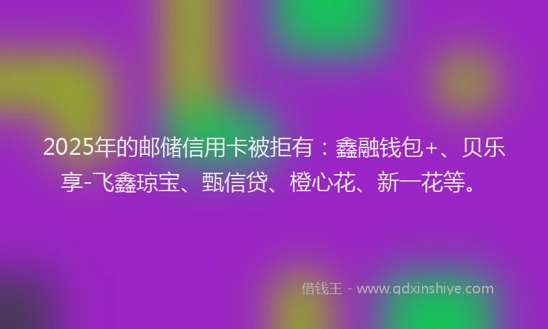 2025年的邮储信用卡被拒有：鑫融钱包+、贝乐享-飞鑫琼宝、甄信贷、橙心花、新一花等。