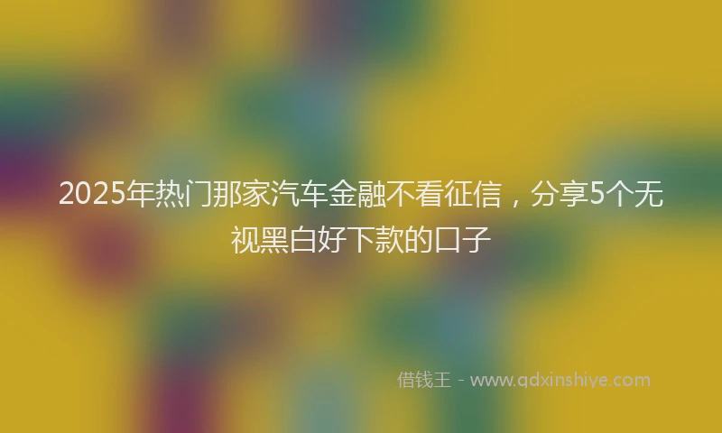 2025年热门那家汽车金融不看征信,分享5个无视黑白好下款的口子