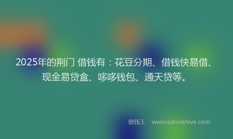 2025年的荆门 借钱有：花豆分期、借钱快易借、现金易贷盒、哆哆钱包、通天贷等。