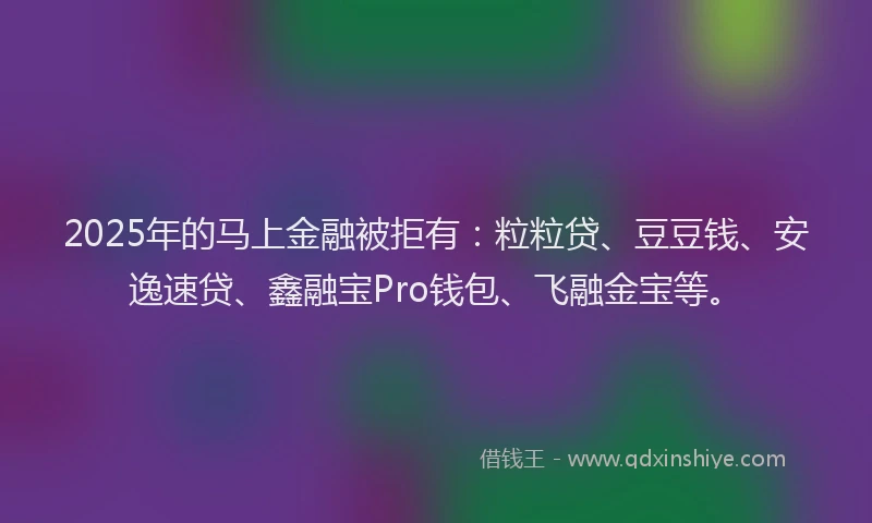 2025年的马上金融被拒有:粒粒贷、豆豆钱、安逸速贷、鑫融宝Pro钱包、飞融金宝等。