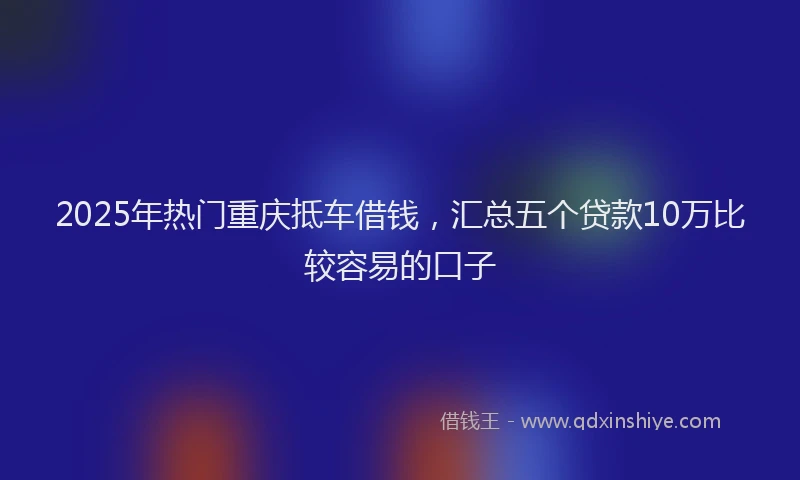 2025年热门重庆抵车借钱，汇总五个贷款10万比较容易的口子