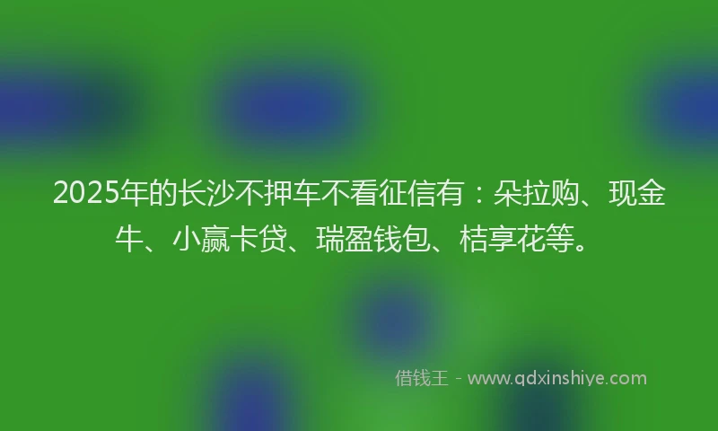 2025年的长沙不押车不看征信有:朵拉购、现金牛、小赢卡贷、瑞盈钱包、桔享花等。