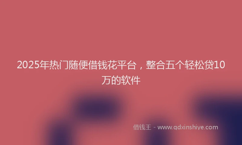 2025年热门随便借钱花平台，整合五个轻松贷10万的软件