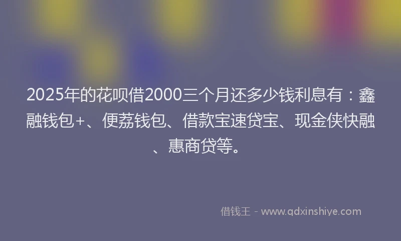 2025年的花呗借2000三个月还多少钱利息有:鑫融钱包+、便荔钱包、借款宝速贷宝、现金侠快融、惠商贷等。