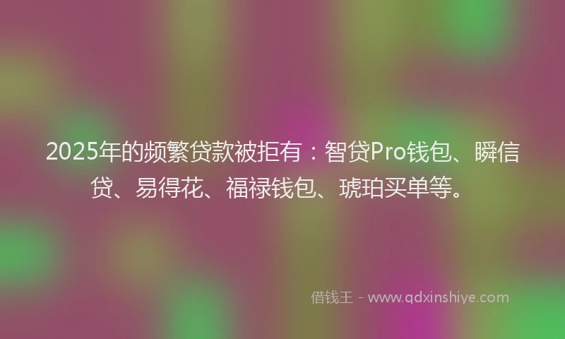 2025年的频繁贷款被拒有：智贷Pro钱包、瞬信贷、易得花、福禄钱包、琥珀买单等。