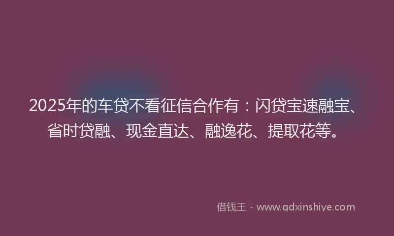2025年的车贷不看征信合作有:闪贷宝速融宝、省时贷融、现金直达、融逸花、提取花等。