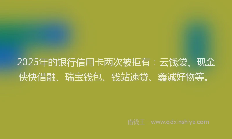 2025年的银行信用卡两次被拒有:云钱袋、现金侠快借融、瑞宝钱包、钱站速贷、鑫诚好物等。
