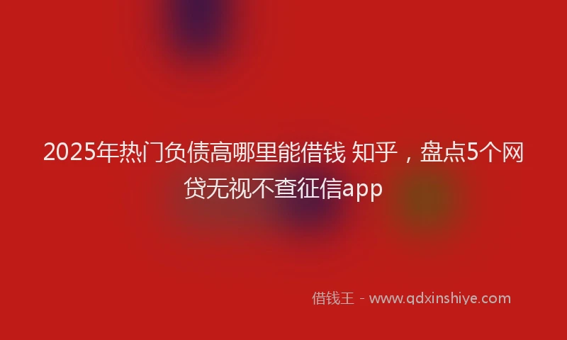 2025年热门负债高哪里能借钱 知乎，盘点5个网贷无视不查征信app