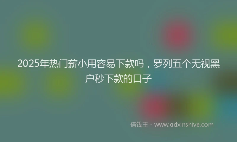 2025年热门薪小用容易下款吗，罗列五个无视黑户秒下款的口子