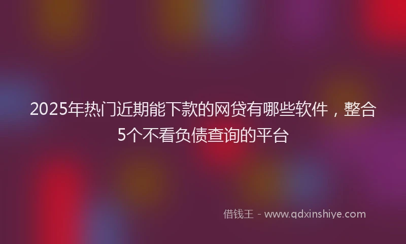 2025年热门近期能下款的网贷有哪些软件，整合5个不看负债查询的平台