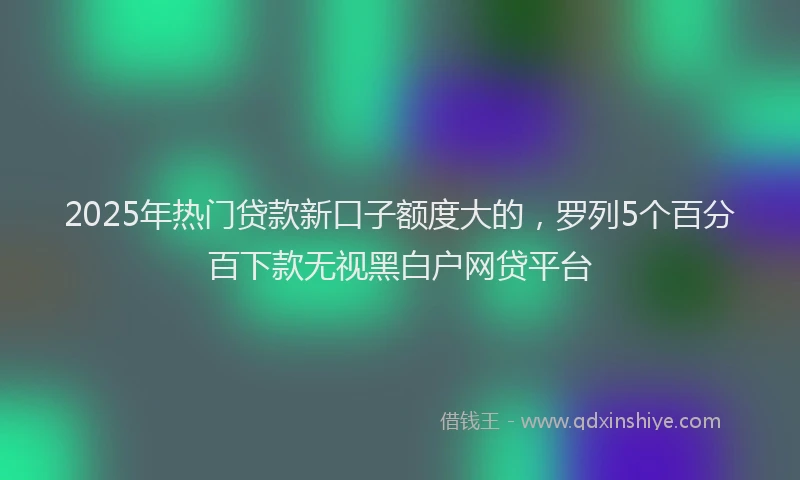 2025年热门贷款新口子额度大的,罗列5个百分百下款无视黑白户网贷平台