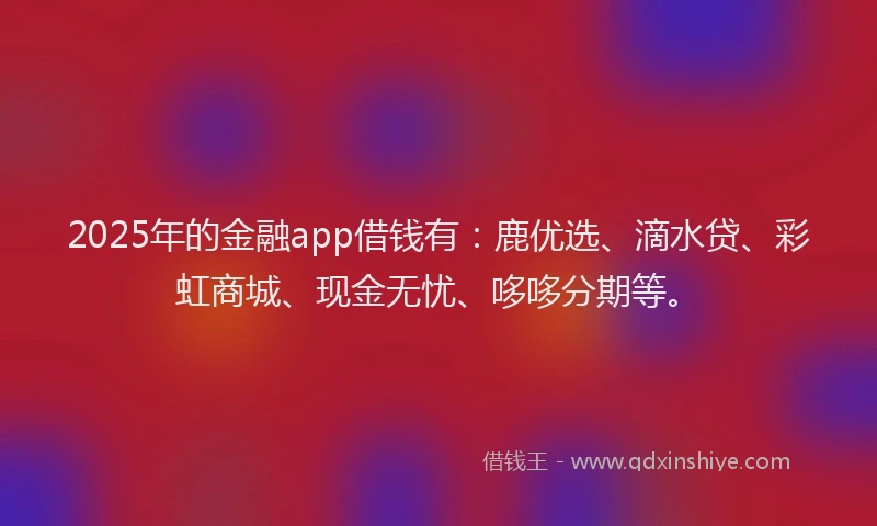 2025年的金融app借钱有：鹿优选、滴水贷、彩虹商城、现金无忧、哆哆分期等。