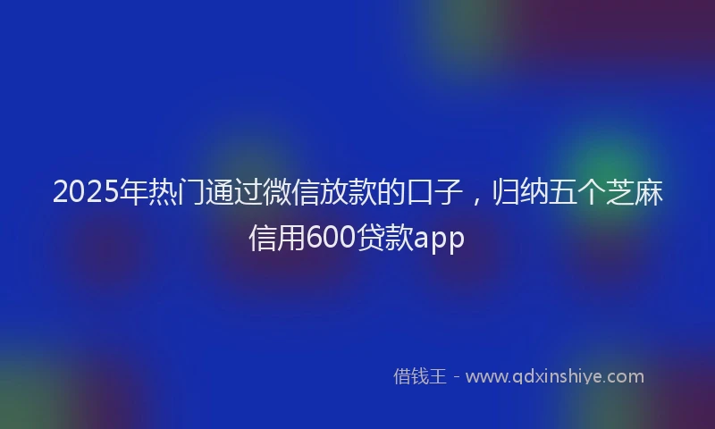 2025年热门通过微信放款的口子,归纳五个芝麻信用600贷款app