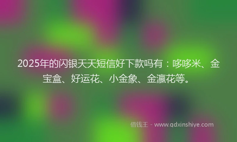 2025年的闪银天天短信好下款吗有:哆哆米、金宝盒、好运花、小金象、金瀛花等。